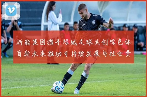 浙能集团携手绿城足球共创绿色体育新未来推动可持续发展与社会责任结合