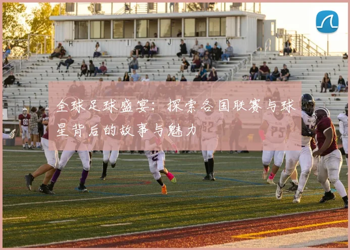 全球足球盛宴：探索各国联赛与球星背后的故事与魅力