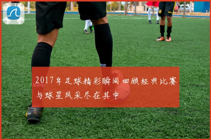 2017年足球精彩瞬间回顾经典比赛与球星风采尽在其中
