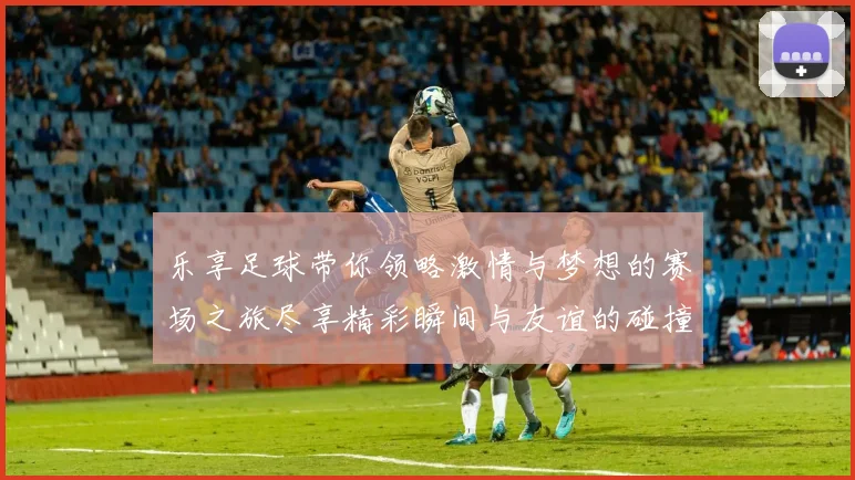 乐享足球带你领略激情与梦想的赛场之旅尽享精彩瞬间与友谊的碰撞