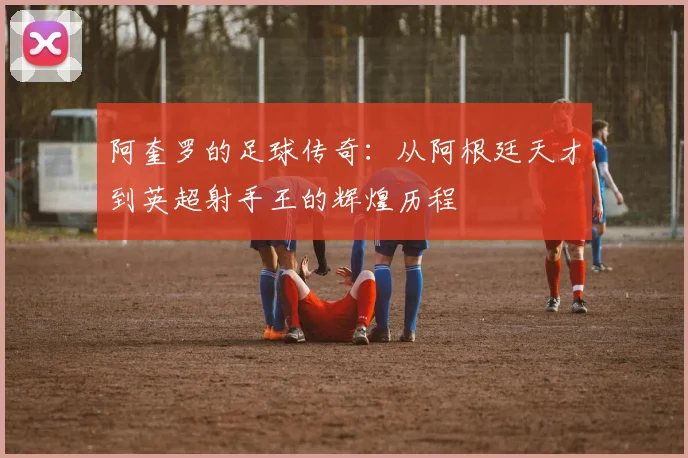 阿奎罗的足球传奇：从阿根廷天才到英超射手王的辉煌历程