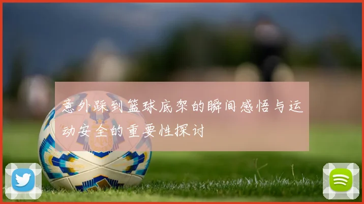 意外踩到篮球底架的瞬间感悟与运动安全的重要性探讨